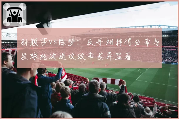 孙颖莎vs陈梦：反手相持得分率与发球轮次进攻效率差异显著