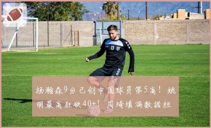 杨瀚森9分已创中国球员第5高!姚明最高狂砍40+!周琦填满数据栏