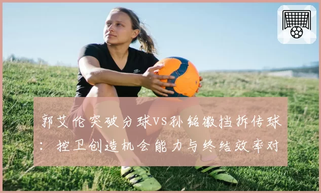 郭艾伦突破分球vs孙铭徽挡拆传球：控卫创造机会能力与终结效率对比