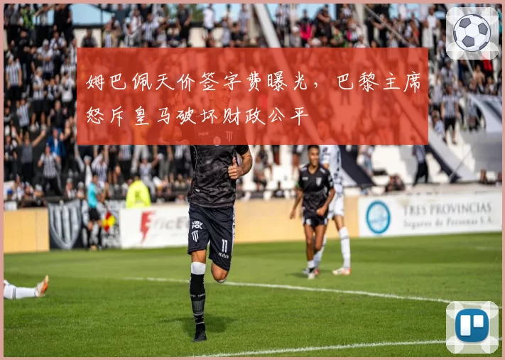 姆巴佩天价签字费曝光,巴黎主席怒斥皇马破坏财政公平