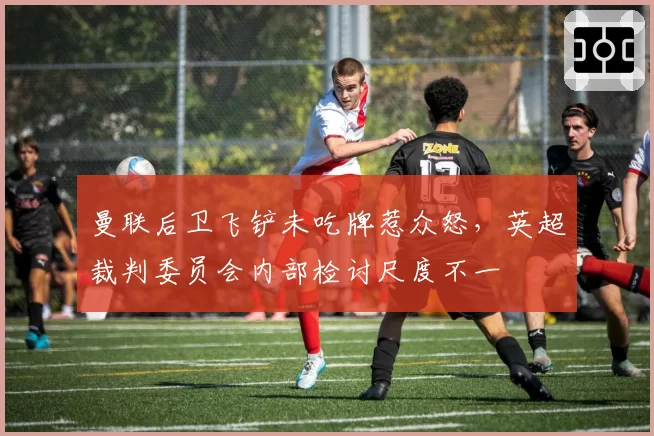 曼联后卫飞铲未吃牌惹众怒,英超裁判委员会内部检讨尺度不一