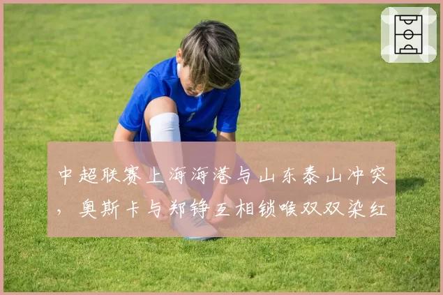 中超联赛上海海港与山东泰山冲突，奥斯卡与郑铮互相锁喉双双染红