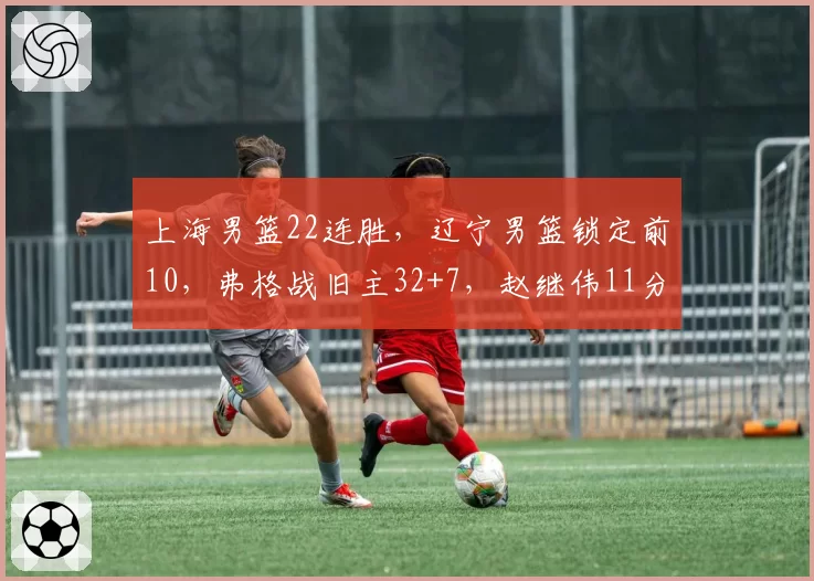 上海男篮22连胜,辽宁男篮锁定前10,弗格战旧主32+7,赵继伟11分