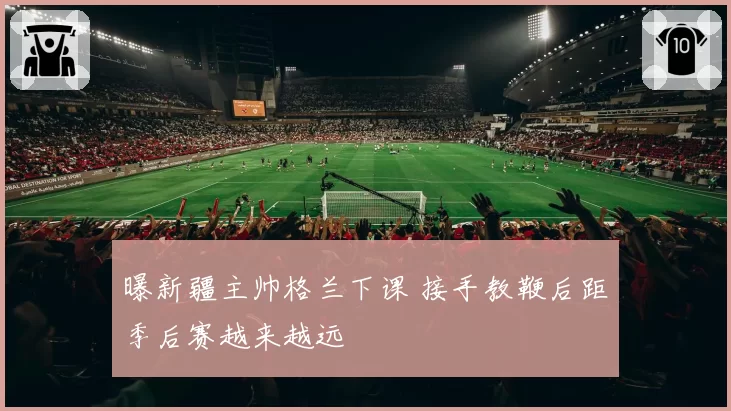 曝新疆主帅格兰下课 接手教鞭后距季后赛越来越远