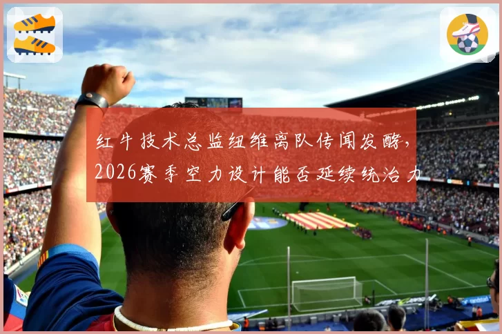 红牛技术总监纽维离队传闻发酵，2026赛季空力设计能否延续统治力？