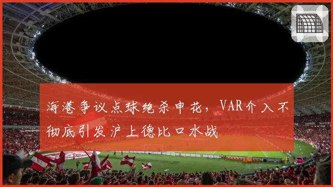 海港争议点球绝杀申花，VAR介入不彻底引发沪上德比口水战