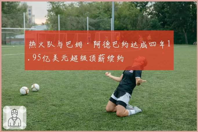 热火队与巴姆·阿德巴约达成四年1.95亿美元超级顶薪续约