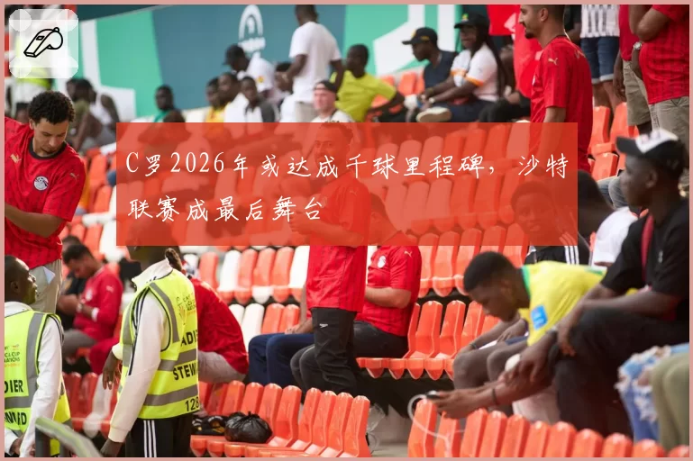 C罗2026年或达成千球里程碑,沙特联赛成最后舞台