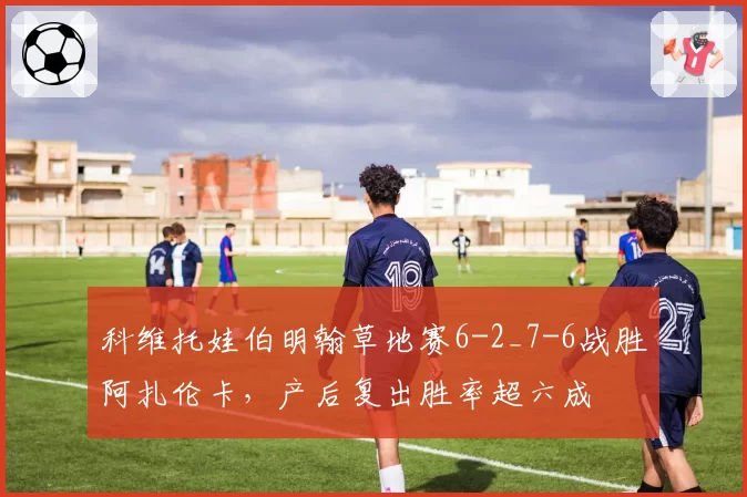 科维托娃伯明翰草地赛6-2_7-6战胜阿扎伦卡，产后复出胜率超六成