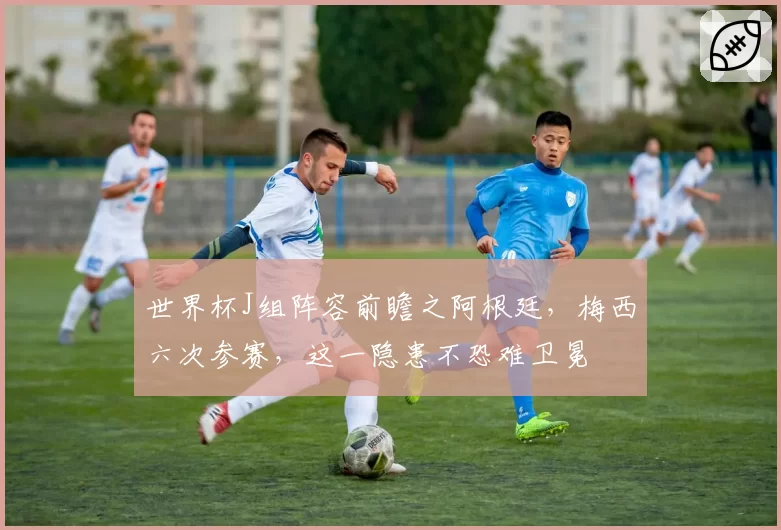 世界杯J组阵容前瞻之阿根廷，梅西六次参赛，这一隐患不恐难卫冕