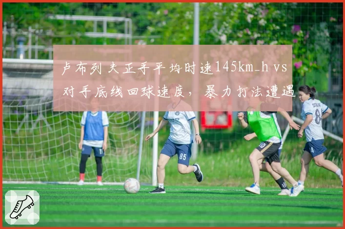 卢布列夫正手平均时速145km_h vs 对手底线回球速度，暴力打法遭遇战术瓶颈