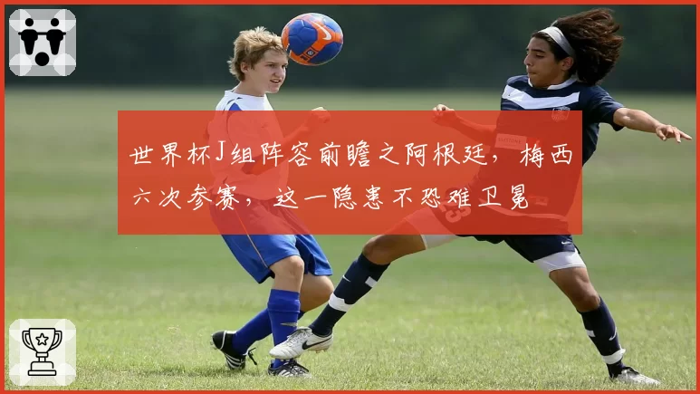 世界杯J组阵容前瞻之阿根廷，梅西六次参赛，这一隐患不恐难卫冕