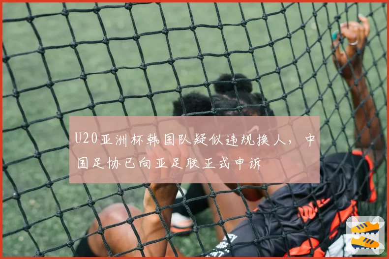 U20亚洲杯韩国队疑似违规换人，中国足协已向亚足联正式申诉