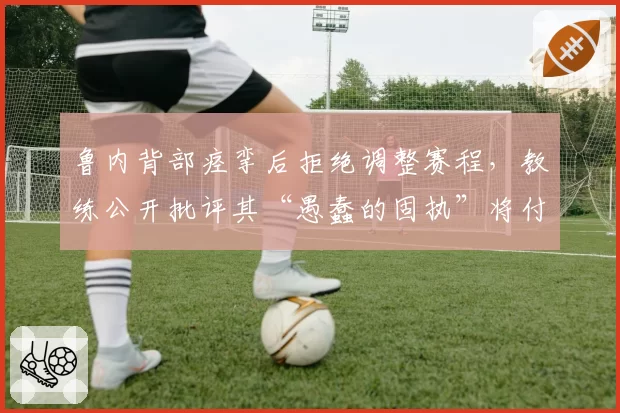 鲁内背部痉挛后拒绝调整赛程，教练公开批评其“愚蠢的固执”将付出代价