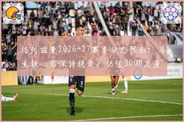 格列兹曼2026-27赛季状态预测：马竞核心若保持稳定，仍值3000万身价
