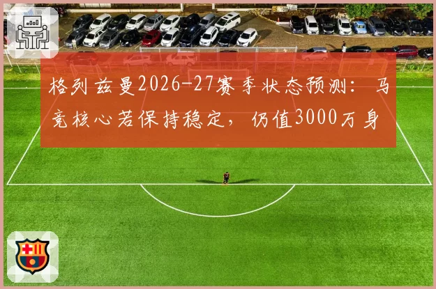 格列兹曼2026-27赛季状态预测：马竞核心若保持稳定，仍值3000万身价