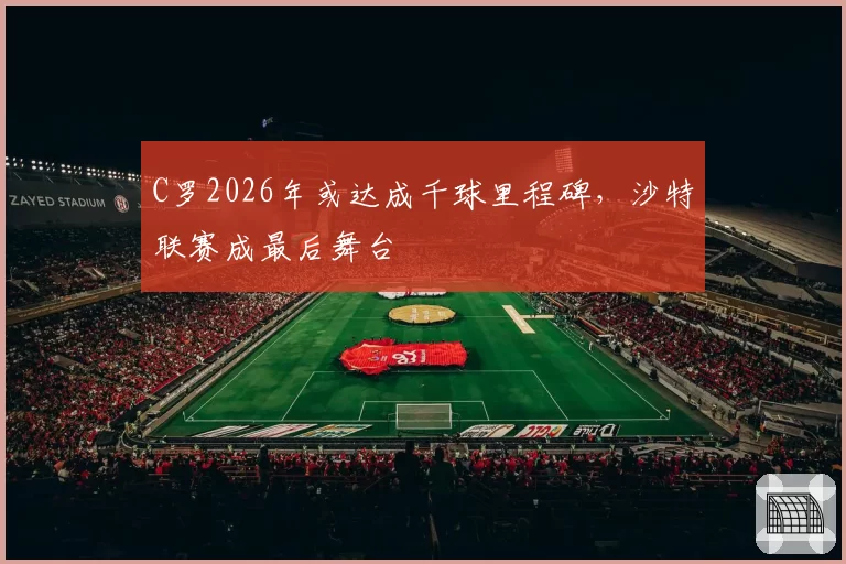 C罗2026年或达成千球里程碑,沙特联赛成最后舞台
