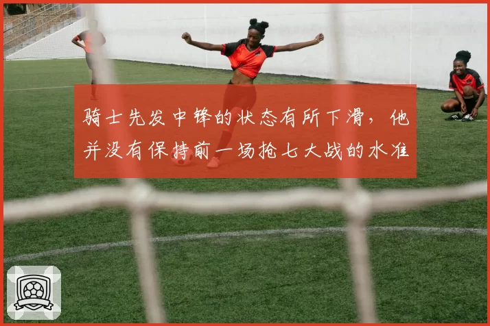 骑士先发中锋的状态有所下滑,他并没有保持前一场抢七大战的水准