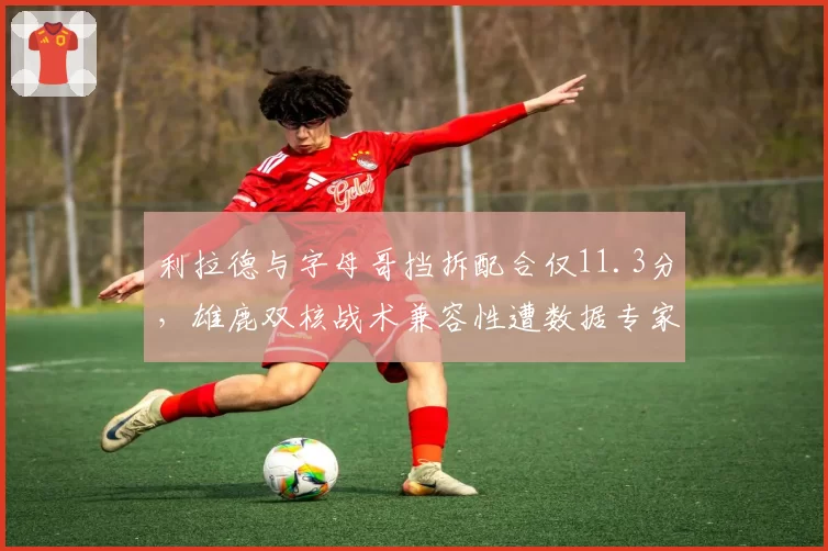 利拉德与字母哥挡拆配合仅11.3分，雄鹿双核战术兼容性遭数据专家质疑