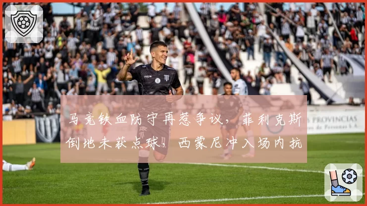 马竞铁血防守再惹争议,菲利克斯倒地未获点球,西蒙尼冲入场内抗议