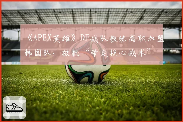 《APEX英雄》DF战队教练离职加盟韩国队，被批“带走核心战术”
