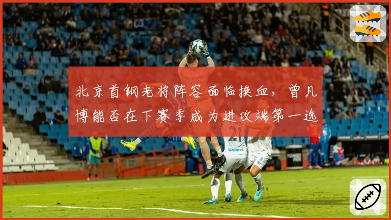 北京首钢老将阵容面临换血，曾凡博能否在下赛季成为进攻端第一选择