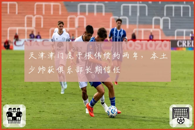 天津津门虎于根伟续约两年，本土少帅获俱乐部长期信任