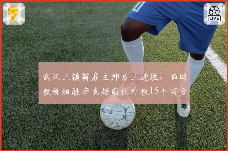 武汉三镇解雇主帅后三连胜，临时教练组胜率竟超前任外教15个百分点
