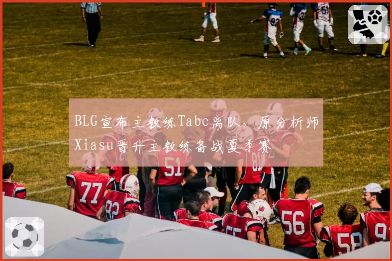 BLG宣布主教练Tabe离队，原分析师Xiasu晋升主教练备战夏季赛