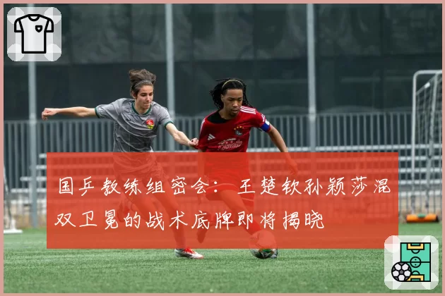 国乒教练组密会:王楚钦孙颖莎混双卫冕的战术底牌即将揭晓