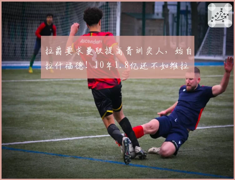 拉爵要求曼联提高青训卖人,始自拉什福德!10年1.8亿还不如维拉