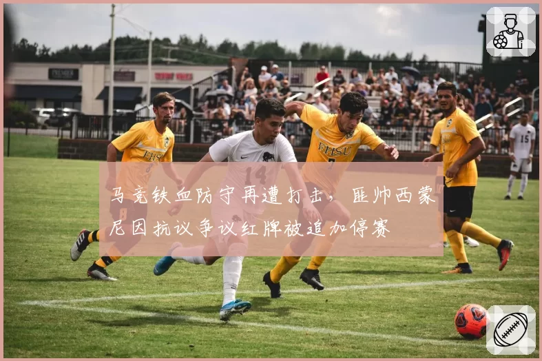 马竞铁血防守再遭打击，匪帅西蒙尼因抗议争议红牌被追加停赛