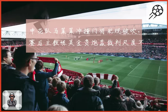 申花队马莱莱冲撞门将犯规被吹，赛后主教练吴金贵炮轰裁判尺度不一