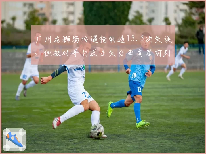 广州龙狮场均逼抢制造15.5次失误,但被对手打反击失分率高居前列隐患多大?