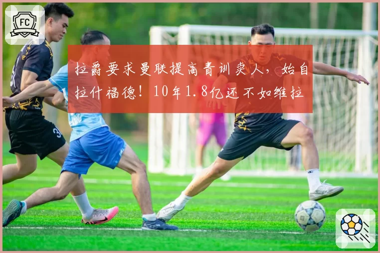 拉爵要求曼联提高青训卖人,始自拉什福德!10年1.8亿还不如维拉