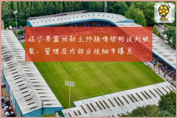 辽宁男篮功勋主帅杨鸣续约谈判破裂，管理层内部分歧细节曝光