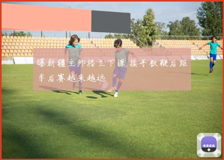 曝新疆主帅格兰下课 接手教鞭后距季后赛越来越远