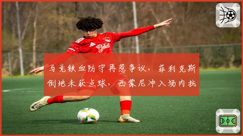 马竞铁血防守再惹争议,菲利克斯倒地未获点球,西蒙尼冲入场内抗议