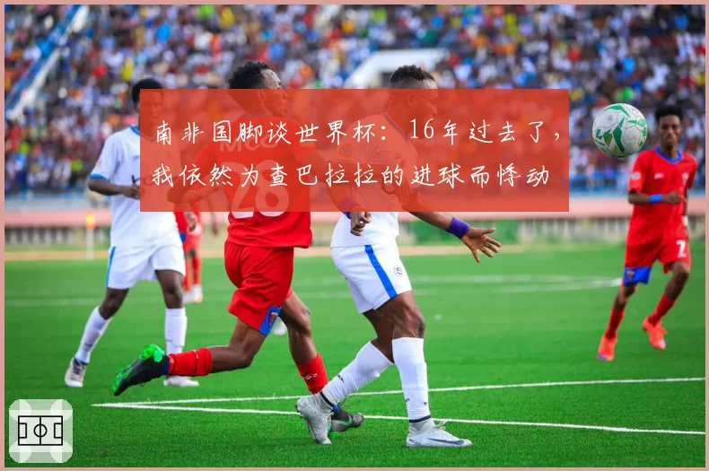 南非国脚谈世界杯：16年过去了，我依然为查巴拉拉的进球而悸动