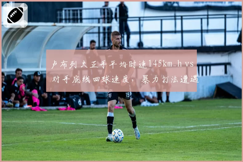 卢布列夫正手平均时速145km_h vs 对手底线回球速度，暴力打法遭遇战术瓶颈