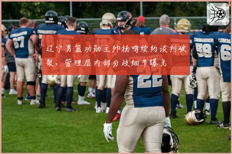 辽宁男篮功勋主帅杨鸣续约谈判破裂，管理层内部分歧细节曝光