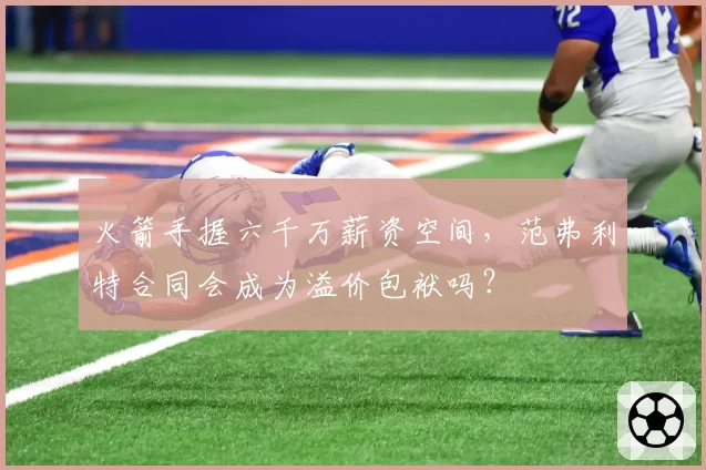 火箭手握六千万薪资空间，范弗利特合同会成为溢价包袱吗？