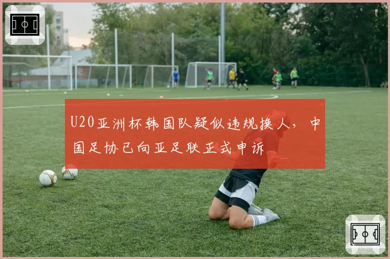 U20亚洲杯韩国队疑似违规换人，中国足协已向亚足联正式申诉