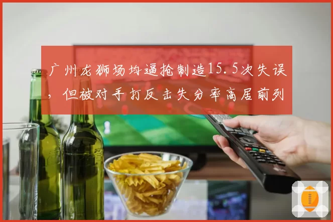 广州龙狮场均逼抢制造15.5次失误,但被对手打反击失分率高居前列隐患多大?