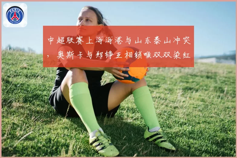 中超联赛上海海港与山东泰山冲突，奥斯卡与郑铮互相锁喉双双染红