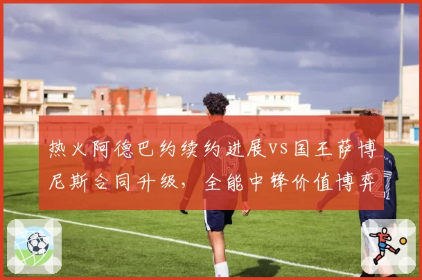 热火阿德巴约续约进展vs国王萨博尼斯合同升级，全能中锋价值博弈