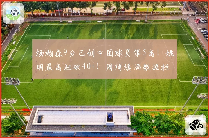 杨瀚森9分已创中国球员第5高!姚明最高狂砍40+!周琦填满数据栏