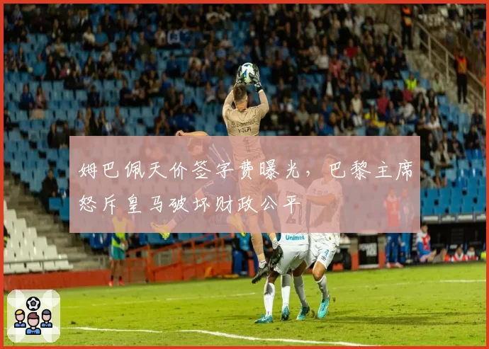 姆巴佩天价签字费曝光,巴黎主席怒斥皇马破坏财政公平