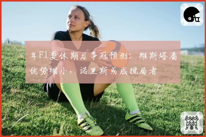 年F1夏休期后争冠预测：维斯塔潘优势缩小，诺里斯或成搅局者