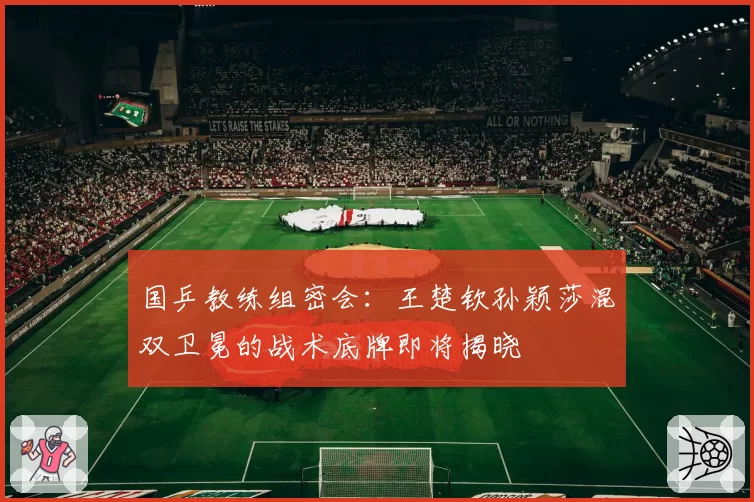 国乒教练组密会:王楚钦孙颖莎混双卫冕的战术底牌即将揭晓